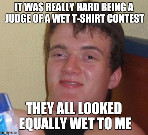 10 Guy Meme | IT WAS REALLY HARD BEING A JUDGE OF A WET T-SHIRT CONTEST; THEY ALL LOOKED EQUALLY WET TO ME | image tagged in memes,10 guy | made w/ Imgflip meme maker