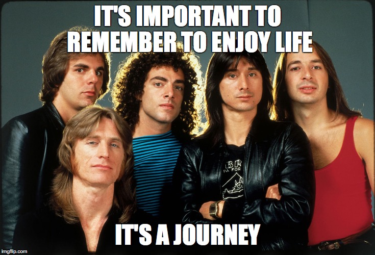 IT'S IMPORTANT TO REMEMBER TO ENJOY LIFE; IT'S A JOURNEY | image tagged in 80s,journey | made w/ Imgflip meme maker