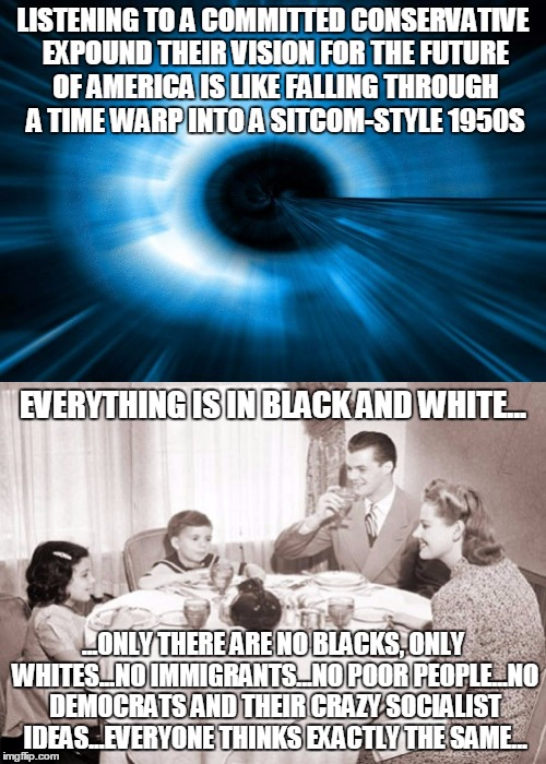 committed conservative #6: do I hear an "amen!" from the right side of the imgflip chorus? | LISTENING TO A COMMITTED CONSERVATIVE EXPOUND THEIR VISION FOR THE FUTURE OF AMERICA IS LIKE FALLING THROUGH A TIME WARP INTO A SITCOM-STYLE 1950S; EVERYTHING IS IN BLACK AND WHITE... ...ONLY THERE ARE NO BLACKS, ONLY WHITES...NO IMMIGRANTS...NO POOR PEOPLE...NO DEMOCRATS AND THEIR CRAZY SOCIALIST IDEAS...EVERYONE THINKS EXACTLY THE SAME... | image tagged in politics,conservative,liberal vs conservative | made w/ Imgflip meme maker