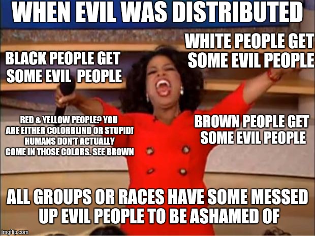 Oprah You Get A Meme | WHEN EVIL WAS DISTRIBUTED WHITE PEOPLE GET SOME EVIL PEOPLE BROWN PEOPLE GET SOME EVIL PEOPLE BLACK PEOPLE GET SOME EVIL  PEOPLE ALL GROUPS  | image tagged in memes,oprah you get a | made w/ Imgflip meme maker