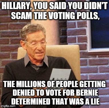 Maury Lie Detector Meme | HILLARY, YOU SAID YOU DIDN'T SCAM THE VOTING POLLS, THE MILLIONS OF PEOPLE GETTING DENIED TO VOTE FOR BERNIE DETERMINED THAT WAS A LIE | image tagged in memes,maury lie detector | made w/ Imgflip meme maker