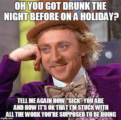 Wow, You Sure Get Conveniently Sick After Every Holiday | OH YOU GOT DRUNK THE NIGHT BEFORE ON A HOLIDAY? TELL ME AGAIN HOW "SICK" YOU ARE AND HOW IT'S OK THAT I'M STUCK WITH ALL THE WORK YOU'RE SUPPOSED TO BE DOING | image tagged in memes,creepy condescending wonka,excuses,drunk,sick,picking up slack | made w/ Imgflip meme maker