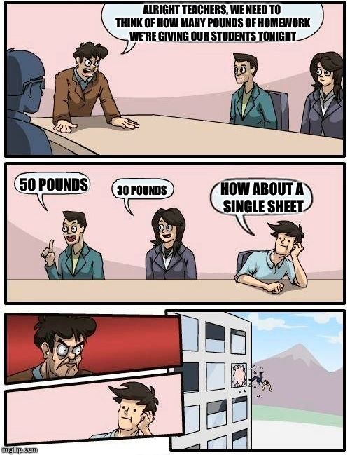 Boardroom Meeting Suggestion Meme | ALRIGHT TEACHERS, WE NEED TO THINK OF HOW MANY POUNDS OF HOMEWORK WE'RE GIVING OUR STUDENTS TONIGHT; 50 POUNDS; 30 POUNDS; HOW ABOUT A SINGLE SHEET | image tagged in memes,boardroom meeting suggestion | made w/ Imgflip meme maker