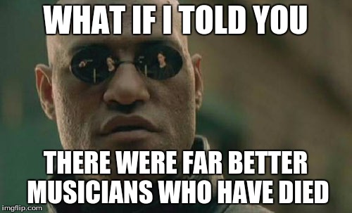 Matrix Morpheus Meme | WHAT IF I TOLD YOU THERE WERE FAR BETTER MUSICIANS WHO HAVE DIED | image tagged in memes,matrix morpheus | made w/ Imgflip meme maker