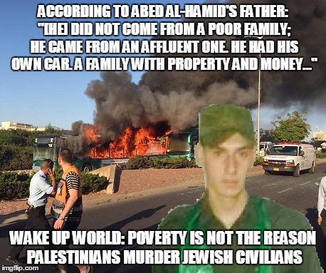 Getting our facts straight on terrorism is the first step in fighting terrorism | ACCORDING TO ABED AL-HAMID'S FATHER: "[HE] DID NOT COME FROM A POOR FAMILY; HE CAME FROM AN AFFLUENT ONE. HE HAD HIS OWN CAR. A FAMILY WITH PROPERTY AND MONEY…"; WAKE UP WORLD: POVERTY IS NOT THE REASON PALESTINIANS MURDER JEWISH CIVILIANS | image tagged in israel,terrorism,terrorist,palestinian terrorism,hamas | made w/ Imgflip meme maker