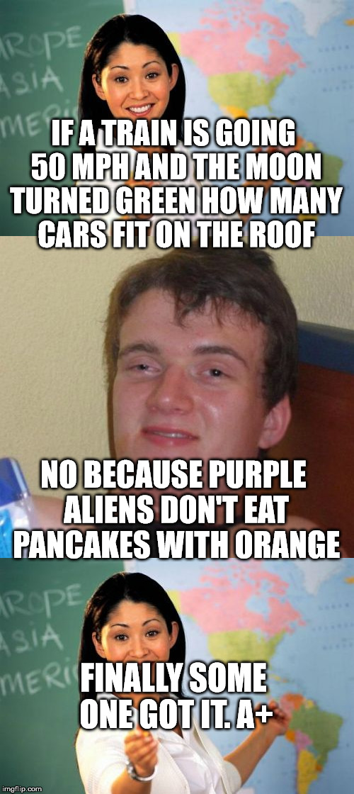 IF A TRAIN IS GOING 50 MPH AND THE MOON TURNED GREEN HOW MANY CARS FIT ON THE ROOF; NO BECAUSE PURPLE ALIENS DON'T EAT PANCAKES WITH ORANGE; FINALLY SOME ONE GOT IT. A+ | image tagged in 10 guy,unhelpful high school teacher,funny,memes | made w/ Imgflip meme maker