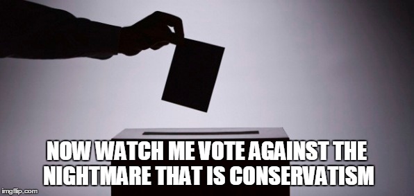 NOW WATCH ME VOTE AGAINST THE NIGHTMARE THAT IS CONSERVATISM | made w/ Imgflip meme maker