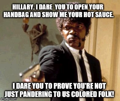Say That Again I Dare You: You can if you have the hot sauce  | HILLARY. I DARE  YOU TO OPEN YOUR HANDBAG AND SHOW ME YOUR HOT SAUCE. I DARE YOU TO PROVE YOU'RE NOT JUST PANDERING TO US COLORED FOLK! | image tagged in memes,say that again i dare you,election 2016,bernie or hillary,democrats,politics | made w/ Imgflip meme maker