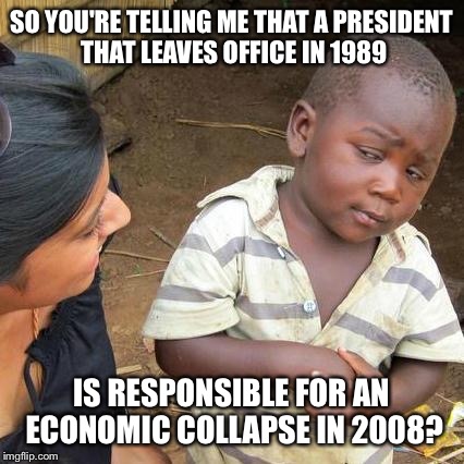 Third World Skeptical Kid Meme | SO YOU'RE TELLING ME THAT A PRESIDENT THAT LEAVES OFFICE IN 1989 IS RESPONSIBLE FOR AN ECONOMIC COLLAPSE IN 2008? | image tagged in memes,third world skeptical kid | made w/ Imgflip meme maker