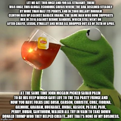 But That's None Of My Business Meme | LET ME GET THIS ONCE AND FOR ALL STRAIGHT: THERE WAS ONCE THIS GLOBAL ECONOMIC CRISIS WHERE THE DJIA DECLINED STEADILY BY MORE THAN HALF ITS POINTS, AND IN 2008 HILLARY RODHAM CLINTON RAN UP AGAINST BARACK OBAMA, THE SAME MAN WHO NOW SUPPORTS HER IN 2016 AGAINST BERNIE SANDERS, WHICH STILL WENT ON AFTER CHAFEE, LESSIG, O'MALLEY AND WEBB ALL DROPPED OUT AS OF 26TH OF APRIL; AT THE SAME TIME JOHN MCCAIN PICKED SARAH PALIN TO BE HIS VEEP WHICH GAVE LIFE TO THE TEA PARTY FRINGE AND NOW YOU HAVE FOLKS LIKE BUSH, CARSON, CHRISTIE, CRUZ, FIORINA, GILMORE, GRAHAM, HUCKABEE, JINDAL, KASICH, PATAKI, PAUL, PERRY, RUBIO, SANTORUM, WALKER ALL TRY IN VAIN TO TAKE DOWN DONALD TRUMP WHO THEY HELPED CREATE...BUT THAT'S NONE OF MY BUSINESS. | image tagged in memes,but thats none of my business,kermit the frog | made w/ Imgflip meme maker