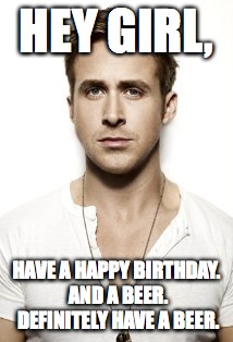 Ryan Gosling Meme | HEY GIRL, HAVE A HAPPY BIRTHDAY.  AND A BEER.  DEFINITELY HAVE A BEER. | image tagged in memes,ryan gosling | made w/ Imgflip meme maker
