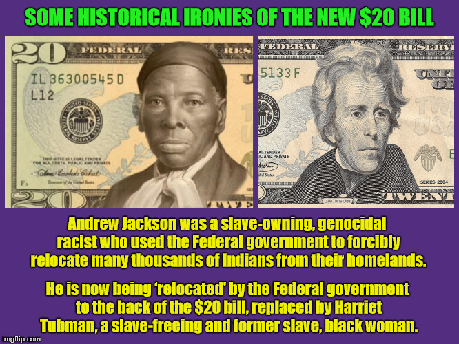 Some Historical Ironies of the New $20 Bill | SOME HISTORICAL IRONIES OF THE NEW $20 BILL; Andrew Jackson was a slave-owning, genocidal racist who used the Federal government to forcibly relocate many thousands of Indians from their homelands. He is now being ‘relocated’ by the Federal government to the back of the $20 bill, replaced by Harriet Tubman, a slave-freeing and former slave, black woman. | image tagged in new 20 bill,new 20 dollar bill,new twenty dollar bill,harriet tubman,andrew jackson,irony | made w/ Imgflip meme maker