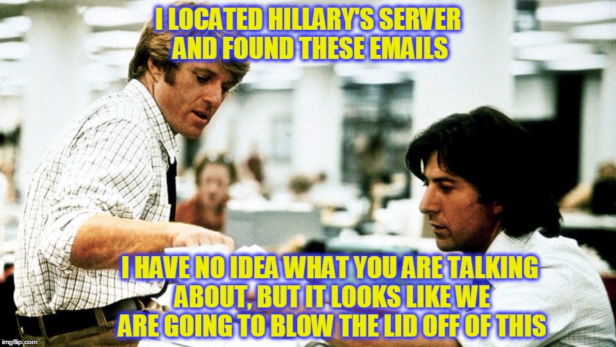 Where are today's Woodward and Bernsteins? Today's corruption makes Nixon look like a choirboy. | I LOCATED HILLARY'S SERVER AND FOUND THESE EMAILS; I HAVE NO IDEA WHAT YOU ARE TALKING ABOUT, BUT IT LOOKS LIKE WE ARE GOING TO BLOW THE LID OFF OF THIS | image tagged in memes,all the presidents men,woodward and bernstein | made w/ Imgflip meme maker