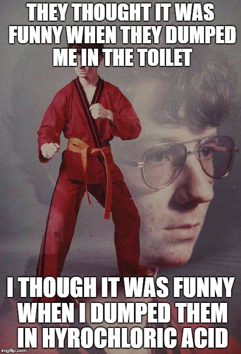 Karate Kyle | THEY THOUGHT IT WAS FUNNY WHEN THEY DUMPED ME IN THE TOILET; I THOUGH IT WAS FUNNY WHEN I DUMPED THEM IN HYROCHLORIC ACID | image tagged in memes,karate kyle | made w/ Imgflip meme maker