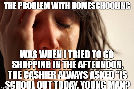 I'm past it now, but it always Drove me Crazy. | THE PROBLEM WITH HOMESCHOOLING; WAS WHEN I TRIED TO GO SHOPPING IN THE AFTERNOON, THE CASHIER ALWAYS ASKED "IS SCHOOL OUT TODAY, YOUNG MAN? | image tagged in memes,first world problems,homeschool,cashier | made w/ Imgflip meme maker