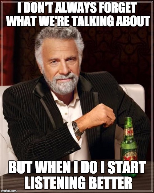 The Most Interesting Man In The World Meme | I DON'T ALWAYS FORGET WHAT WE'RE TALKING ABOUT; BUT WHEN I DO I START LISTENING BETTER | image tagged in memes,the most interesting man in the world | made w/ Imgflip meme maker