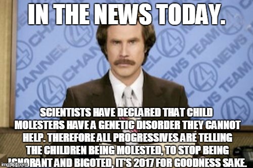 The future I fear is coming | IN THE NEWS TODAY. SCIENTISTS HAVE DECLARED THAT CHILD MOLESTERS HAVE A GENETIC DISORDER THEY CANNOT HELP. THEREFORE ALL PROGRESSIVES ARE TELLING THE CHILDREN BEING MOLESTED, TO STOP BEING IGNORANT AND BIGOTED, IT'S 2017 FOR GOODNESS SAKE. | image tagged in memes,ron burgundy,progressives,child abuse,future | made w/ Imgflip meme maker