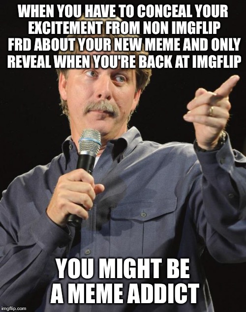 Jeff Foxworthy | WHEN YOU HAVE TO CONCEAL YOUR EXCITEMENT FROM NON IMGFLIP FRD ABOUT YOUR NEW MEME AND ONLY REVEAL WHEN YOU'RE BACK AT IMGFLIP; YOU MIGHT BE A MEME ADDICT | image tagged in jeff foxworthy | made w/ Imgflip meme maker
