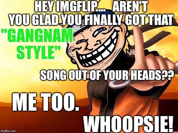 I'm An Asshole: Brace Myself; The Hate Memes Are Coming.... | HEY IMGFLIP.... 

AREN'T YOU GLAD YOU FINALLY GOT THAT; "GANGNAM STYLE"; SONG OUT OF YOUR HEADS?? ME TOO. WHOOPSIE! | image tagged in naruto troll,memes | made w/ Imgflip meme maker