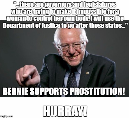BERNIE SUPPORTS PROSTITUTION! HURRAY! | "...there are governors and legislatures who are trying to make it impossible for a woman to control her own body. I will use the Department of Justice to go after those states..."; BERNIE SUPPORTS PROSTITUTION! HURRAY! | image tagged in bernie sanders | made w/ Imgflip meme maker