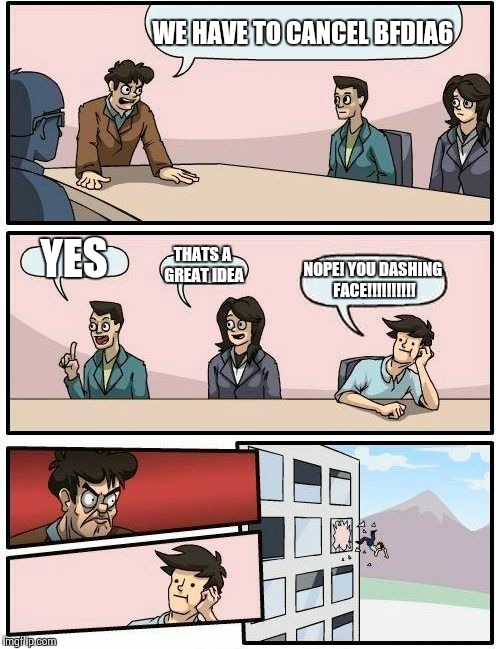 Boardroom Meeting Suggestion | WE HAVE TO CANCEL BFDIA6; YES; THATS A GREAT IDEA; NOPE! YOU DASHING FACE!!!!!!!!!! | image tagged in memes,boardroom meeting suggestion | made w/ Imgflip meme maker