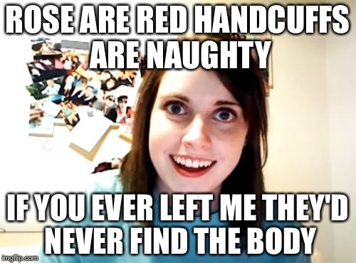 Overly Attached Girlfriend | ROSE ARE RED HANDCUFFS ARE NAUGHTY; IF YOU EVER LEFT ME THEY'D NEVER FIND THE BODY | image tagged in memes,overly attached girlfriend | made w/ Imgflip meme maker