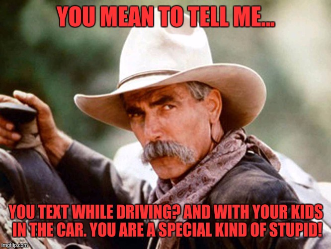Sam Elliott Cowboy | YOU MEAN TO TELL ME... YOU TEXT WHILE DRIVING? AND WITH YOUR KIDS IN THE CAR. YOU ARE A SPECIAL KIND OF STUPID! | image tagged in sam elliott cowboy | made w/ Imgflip meme maker