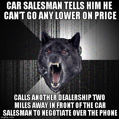 Insanity Wolf Meme | CAR SALESMAN TELLS HIM HE CAN'T GO ANY LOWER ON PRICE; CALLS ANOTHER DEALERSHIP TWO MILES AWAY IN FRONT OF THE CAR SALESMAN TO NEGOTIATE OVER THE PHONE | image tagged in memes,insanity wolf,AdviceAnimals | made w/ Imgflip meme maker