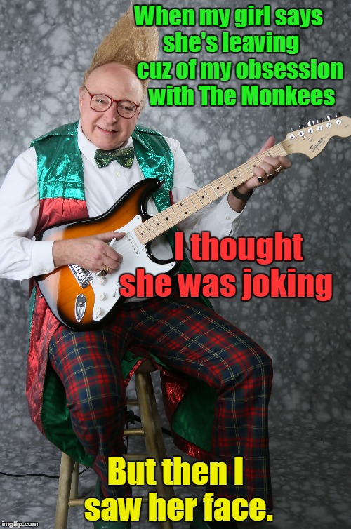 My Obsession with The Monkees | When my girl says    she's leaving        cuz of my obsession 
    with The Monkees; I thought    she was joking; But then I saw her face. | image tagged in i'm a believer,the monkees,60s freak,vince vance,tall hair,guitar | made w/ Imgflip meme maker