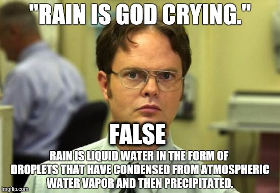 Dwight Schrute | "RAIN IS GOD CRYING."; FALSE; RAIN IS LIQUID WATER IN THE FORM OF DROPLETS THAT HAVE CONDENSED FROM ATMOSPHERIC WATER VAPOR AND THEN PRECIPITATED. | image tagged in memes,dwight schrute | made w/ Imgflip meme maker