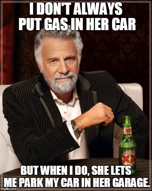 The Most Interesting Man In The World Meme | I DON'T ALWAYS PUT GAS IN HER CAR BUT WHEN I DO, SHE LETS ME PARK MY CAR IN HER GARAGE. | image tagged in memes,the most interesting man in the world | made w/ Imgflip meme maker