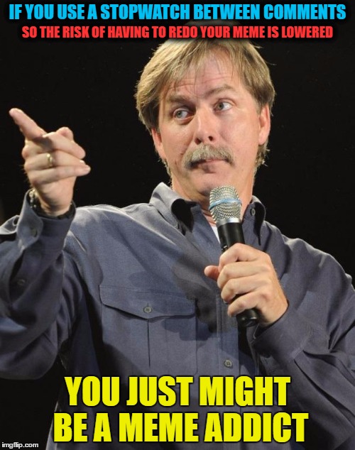 Jeff Memeworthy | IF YOU USE A STOPWATCH BETWEEN COMMENTS; SO THE RISK OF HAVING TO REDO YOUR MEME IS LOWERED; YOU JUST MIGHT BE A MEME ADDICT | image tagged in memes,jeff foxworthy,you might be a meme addict,imgflip,meme addict | made w/ Imgflip meme maker