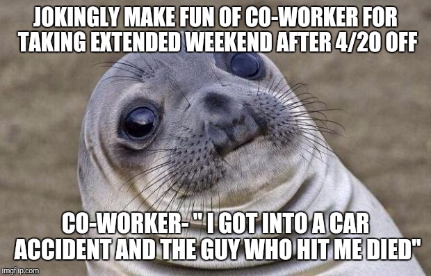 Awkward Moment Sealion | JOKINGLY MAKE FUN OF CO-WORKER FOR TAKING EXTENDED WEEKEND AFTER 4/20 OFF; CO-WORKER- " I GOT INTO A CAR ACCIDENT AND THE GUY WHO HIT ME DIED" | image tagged in memes,awkward moment sealion,AdviceAnimals | made w/ Imgflip meme maker