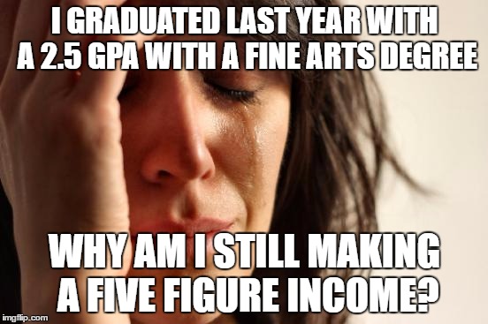 First World Problems Meme | I GRADUATED LAST YEAR WITH A 2.5 GPA WITH A FINE ARTS DEGREE; WHY AM I STILL MAKING A FIVE FIGURE INCOME? | image tagged in memes,first world problems | made w/ Imgflip meme maker