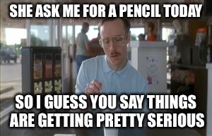 So I Guess You Can Say Things Are Getting Pretty Serious | SHE ASK ME FOR A PENCIL TODAY; SO I GUESS YOU SAY THINGS ARE GETTING PRETTY SERIOUS | image tagged in memes,so i guess you can say things are getting pretty serious | made w/ Imgflip meme maker