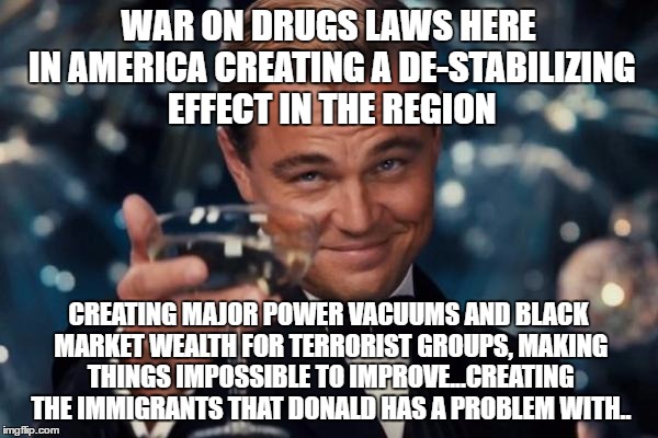 Leonardo Dicaprio Cheers Meme | WAR ON DRUGS LAWS HERE IN AMERICA CREATING A DE-STABILIZING EFFECT IN THE REGION CREATING MAJOR POWER VACUUMS AND BLACK MARKET WEALTH FOR TE | image tagged in memes,leonardo dicaprio cheers | made w/ Imgflip meme maker