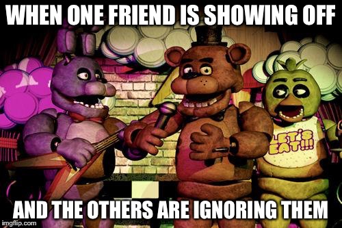 FNaF | WHEN ONE FRIEND IS SHOWING OFF; AND THE OTHERS ARE IGNORING THEM | image tagged in fnaf | made w/ Imgflip meme maker