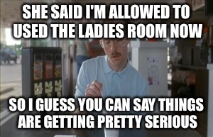 Progressive progress | SHE SAID I'M ALLOWED TO USED THE LADIES ROOM NOW; SO I GUESS YOU CAN SAY THINGS ARE GETTING PRETTY SERIOUS | image tagged in memes,so i guess you can say things are getting pretty serious | made w/ Imgflip meme maker