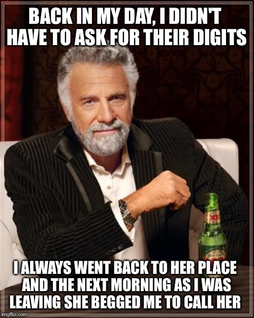 The Most Interesting Man In The World Meme | BACK IN MY DAY, I DIDN'T HAVE TO ASK FOR THEIR DIGITS I ALWAYS WENT BACK TO HER PLACE AND THE NEXT MORNING AS I WAS LEAVING SHE BEGGED ME TO | image tagged in memes,the most interesting man in the world | made w/ Imgflip meme maker