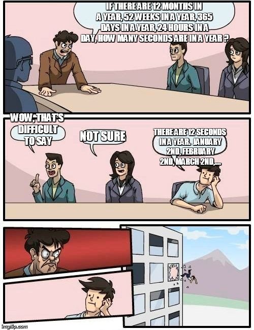 Boardroom Meeting Suggestion | IF THERE ARE 12 MONTHS IN A YEAR, 52 WEEKS IN A YEAR, 365 DAYS IN A YEAR, 24 HOURS IN A DAY, HOW MANY SECONDS ARE IN A YEAR ? WOW, THAT'S DIFFICULT TO SAY; NOT SURE; THERE ARE 12 SECONDS IN A YEAR.  JANUARY 2ND, FEBRUARY 2ND, MARCH 2ND,.... | image tagged in memes,boardroom meeting suggestion | made w/ Imgflip meme maker