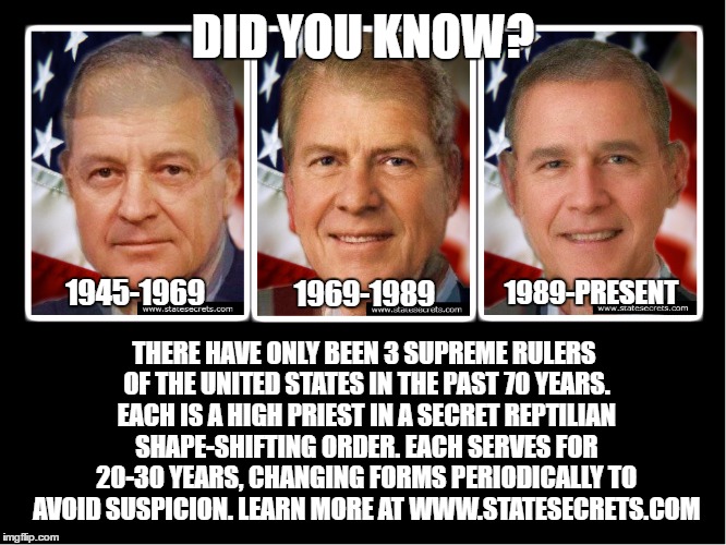Amazing Facts. | DID YOU KNOW? 1945-1969; THERE HAVE ONLY BEEN 3 SUPREME RULERS OF THE UNITED STATES IN THE PAST 70 YEARS. EACH IS A HIGH PRIEST IN A SECRET REPTILIAN SHAPE-SHIFTING ORDER. EACH SERVES FOR 20-30 YEARS, CHANGING FORMS PERIODICALLY TO AVOID SUSPICION. LEARN MORE AT WWW.STATESECRETS.COM; 1969-1989; 1989-PRESENT | image tagged in memes,cool facts,lizard aliens,death to trolls,upvote | made w/ Imgflip meme maker