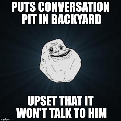 Forever Alone | PUTS CONVERSATION PIT IN BACKYARD; UPSET THAT IT WON'T TALK TO HIM | image tagged in memes,forever alone | made w/ Imgflip meme maker