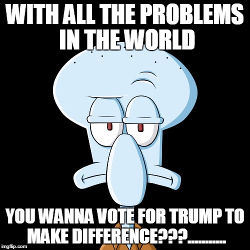 #ReallyTho | WITH ALL THE PROBLEMS IN THE WORLD; YOU WANNA VOTE FOR TRUMP TO MAKE DIFFERENCE???........... | image tagged in squidward,dont you squidward,spongebob | made w/ Imgflip meme maker