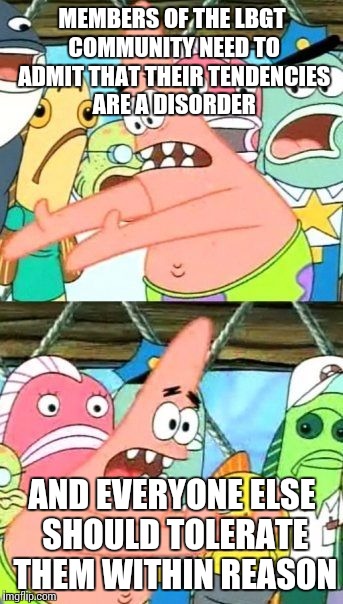 Voice of reason Patrick | MEMBERS OF THE LBGT COMMUNITY NEED TO ADMIT THAT THEIR TENDENCIES ARE A DISORDER; AND EVERYONE ELSE SHOULD TOLERATE THEM WITHIN REASON | image tagged in memes,put it somewhere else patrick | made w/ Imgflip meme maker
