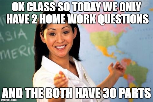 Unhelpful High School Teacher Meme | OK CLASS SO TODAY WE ONLY HAVE 2 HOME WORK QUESTIONS; AND THE BOTH HAVE 30 PARTS | image tagged in memes,unhelpful high school teacher | made w/ Imgflip meme maker