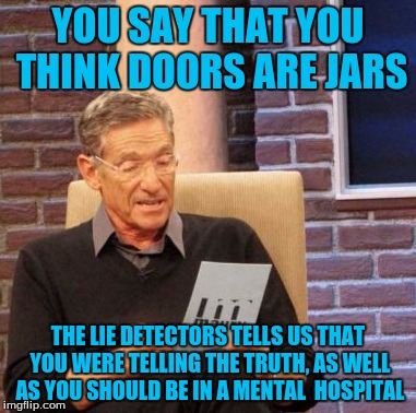 Maury Lie Detector Meme | YOU SAY THAT YOU THINK DOORS ARE JARS THE LIE DETECTORS TELLS US THAT YOU WERE TELLING THE TRUTH, AS WELL AS YOU SHOULD BE IN A MENTAL  HOSP | image tagged in memes,maury lie detector | made w/ Imgflip meme maker