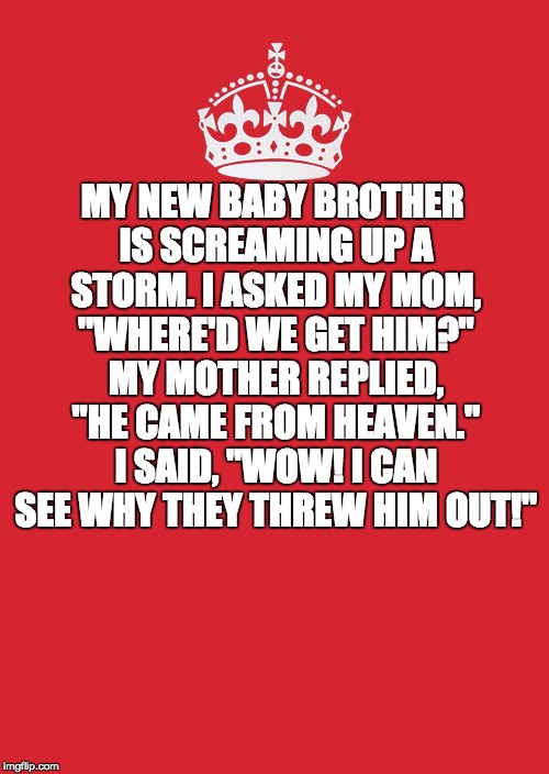 Keep Calm And Carry On Red Meme | MY NEW BABY BROTHER IS SCREAMING UP A STORM. I ASKED MY MOM, "WHERE'D WE GET HIM?" MY MOTHER REPLIED, "HE CAME FROM HEAVEN." I SAID, "WOW! I CAN SEE WHY THEY THREW HIM OUT!" | image tagged in memes,keep calm and carry on red | made w/ Imgflip meme maker