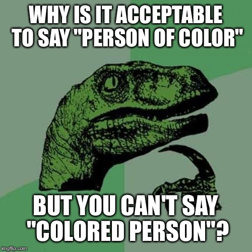 Honestly? | WHY IS IT ACCEPTABLE TO SAY "PERSON OF COLOR"; BUT YOU CAN'T SAY "COLORED PERSON"? | image tagged in memes,philosoraptor | made w/ Imgflip meme maker