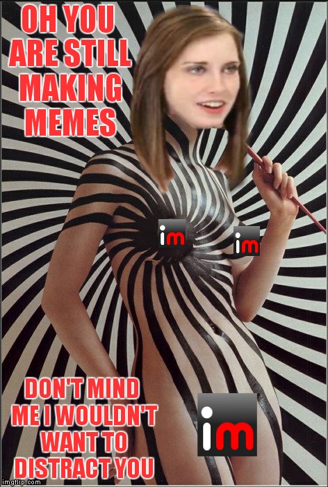 Sorry fella's but I am pretty sure this will be flagged as it is |  OH YOU ARE STILL MAKING MEMES; DON'T MIND ME I WOULDN'T WANT TO DISTRACT YOU | image tagged in overly attached girlfriend,distraction | made w/ Imgflip meme maker