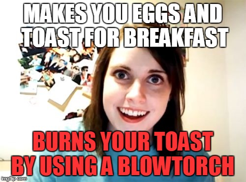Overly Attached Girlfriend Meme | MAKES YOU EGGS AND TOAST FOR BREAKFAST; BURNS YOUR TOAST BY USING A BLOWTORCH | image tagged in memes,overly attached girlfriend | made w/ Imgflip meme maker